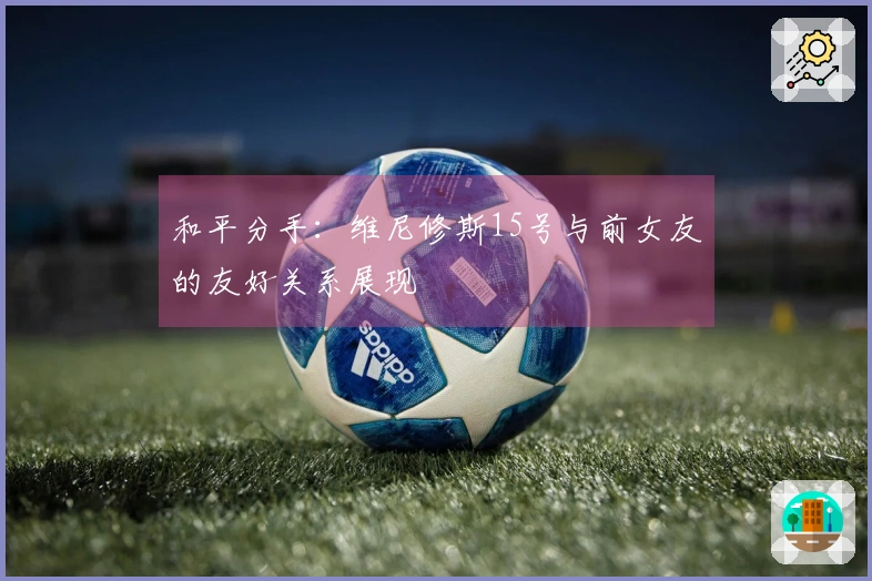和平分手：维尼修斯15号与前女友的友好关系展现