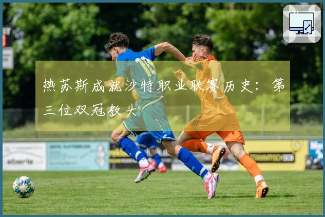 热苏斯成就沙特职业联赛历史：第三位双冠教头