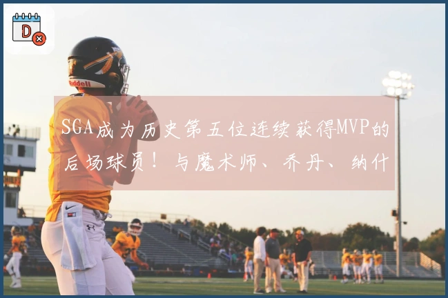 SGA成为历史第五位连续获得MVP的后场球员！与魔术师、乔丹、纳什和库里齐名