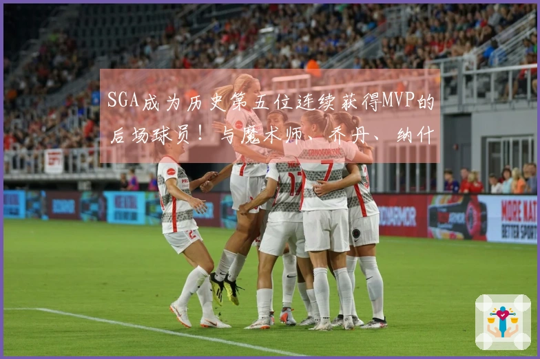 SGA成为历史第五位连续获得MVP的后场球员！与魔术师、乔丹、纳什和库里齐名